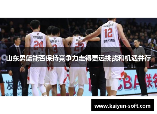 山东男篮能否保持竞争力走得更远挑战和机遇并存