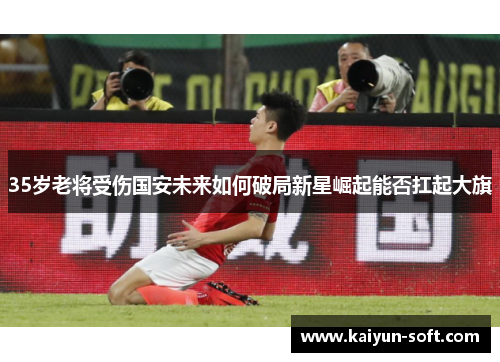 35岁老将受伤国安未来如何破局新星崛起能否扛起大旗