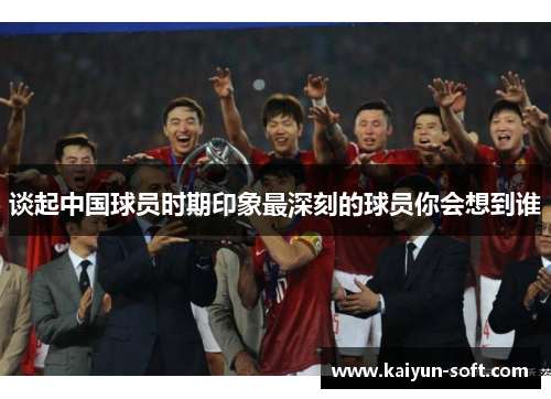 谈起中国球员时期印象最深刻的球员你会想到谁