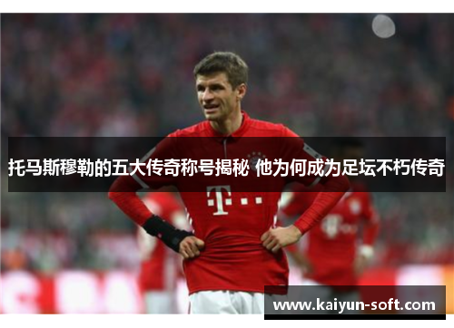 托马斯穆勒的五大传奇称号揭秘 他为何成为足坛不朽传奇